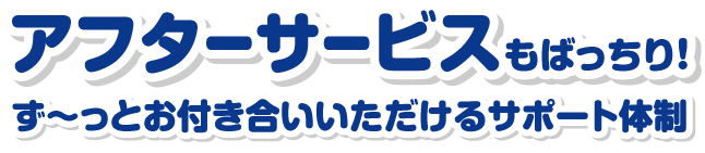 アフターサービスもばっちり！ず～っとお付き合いいただけるサポート体制